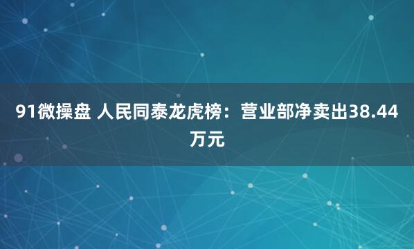 91微操盘 人民同泰龙虎榜：营业部净卖出38.44万元