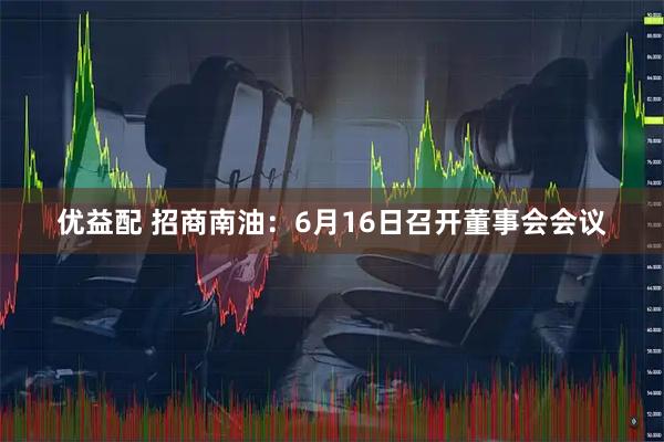 优益配 招商南油：6月16日召开董事会会议