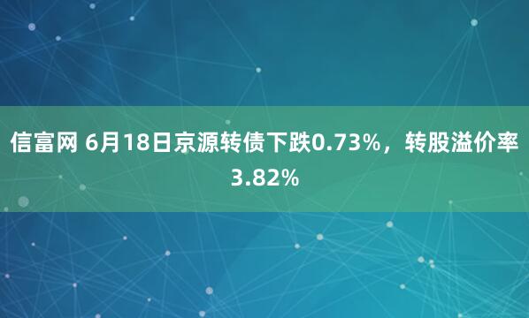 信富网 6月18日京源转债下跌0.73%，转股溢价率3.82%