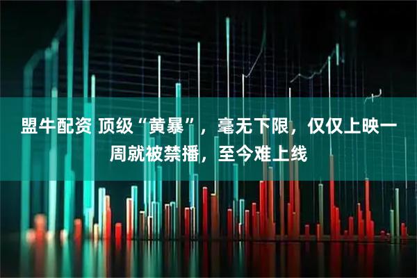 盟牛配资 顶级“黄暴”，毫无下限，仅仅上映一周就被禁播，至今难上线