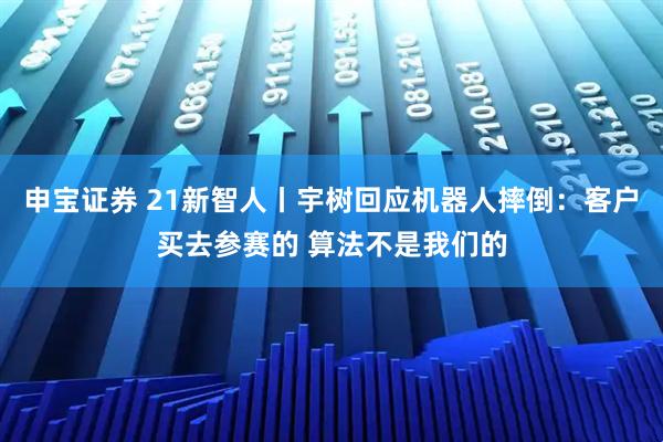 申宝证券 21新智人丨宇树回应机器人摔倒：客户买去参赛的 算法不是我们的