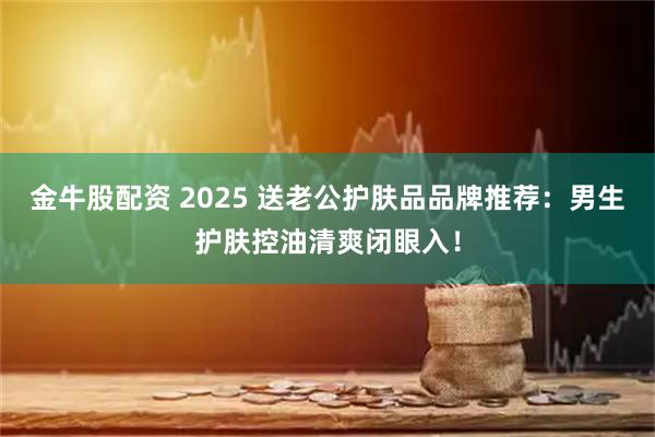 金牛股配资 2025 送老公护肤品品牌推荐:男生护肤控油清爽闭眼入!