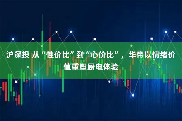 沪深投 从“性价比”到“心价比”,华帝以情绪价值重塑厨电体验