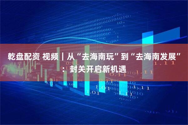 乾盘配资 视频｜从“去海南玩”到“去海南发展”：封关开启新机遇