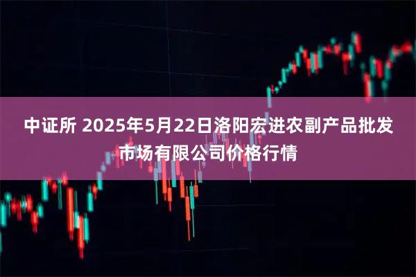 中证所 2025年5月22日洛阳宏进农副产品批发市场有限公司价格行情