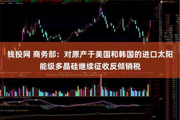 钱投网 商务部：对原产于美国和韩国的进口太阳能级多晶硅继续征收反倾销税