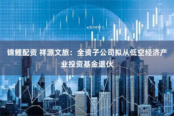 锦鲤配资 祥源文旅：全资子公司拟从低空经济产业投资基金退伙