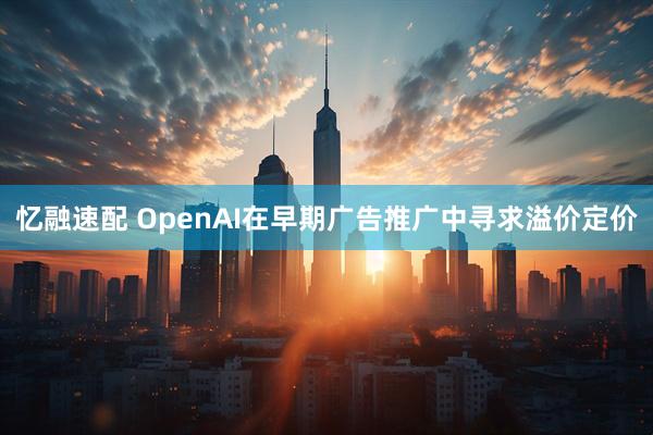 忆融速配 OpenAI在早期广告推广中寻求溢价定价
