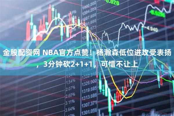 金股配资网 NBA官方点赞！杨瀚森低位进攻受表扬，3分钟砍2+1+1，可惜不让上