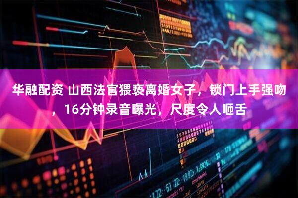 华融配资 山西法官猥亵离婚女子，锁门上手强吻，16分钟录音曝光，尺度令人咂舌
